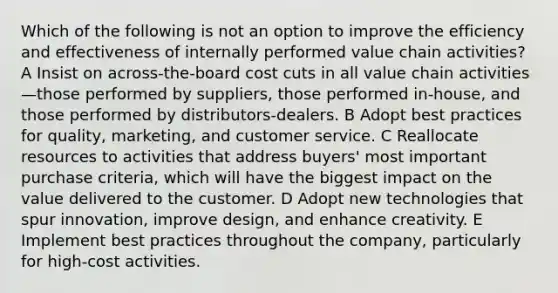 Which of the following is not an option to improve the efficiency and effectiveness of internally performed value chain activities? A Insist on across-the-board cost cuts in all value chain activities—those performed by suppliers, those performed in-house, and those performed by distributors-dealers. B Adopt best practices for quality, marketing, and customer service. C Reallocate resources to activities that address buyers' most important purchase criteria, which will have the biggest impact on the value delivered to the customer. D Adopt new technologies that spur innovation, improve design, and enhance creativity. E Implement best practices throughout the company, particularly for high-cost activities.