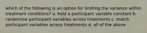 which of the following is an option for limiting the variance within treatment conditions? a. hold a participant variable constant b. randomise participant variables across treatments c. match participant variables across treatments d. all of the above