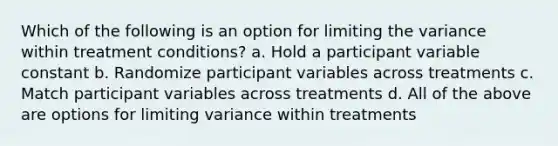 Which of the following is an option for limiting the variance within treatment conditions? a. Hold a participant variable constant b. Randomize participant variables across treatments c. Match participant variables across treatments d. All of the above are options for limiting variance within treatments