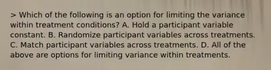 > Which of the following is an option for limiting the variance within treatment conditions? A. Hold a participant variable constant. B. Randomize participant variables across treatments. C. Match participant variables across treatments. D. All of the above are options for limiting variance within treatments.