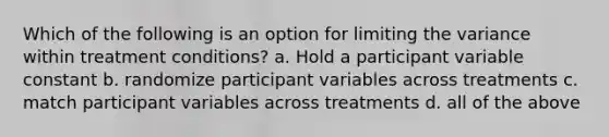 Which of the following is an option for limiting the variance within treatment conditions? a. Hold a participant variable constant b. randomize participant variables across treatments c. match participant variables across treatments d. all of the above