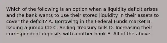 Which of the following is an option when a liquidity deficit arises and the bank wants to use their stored liquidity in their assets to cover the deficit? A. Borrowing in the Federal Funds market B. Issuing a jumbo CD C. Selling Treasury bills D. Increasing their correspondent deposits with another bank E. All of the above