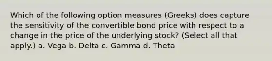 Which of the following option measures (Greeks) does capture the sensitivity of the convertible bond price with respect to a change in the price of the underlying stock? (Select all that apply.) a. Vega b. Delta c. Gamma d. Theta