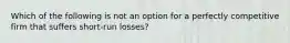 Which of the following is not an option for a perfectly competitive firm that suffers short-run losses?