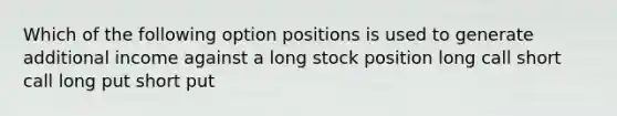 Which of the following option positions is used to generate additional income against a long stock position long call short call long put short put