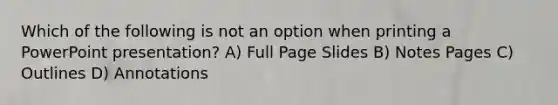 Which of the following is not an option when printing a PowerPoint presentation? A) Full Page Slides B) Notes Pages C) Outlines D) Annotations