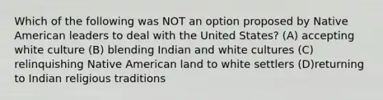 Which of the following was NOT an option proposed by Native American leaders to deal with the United States? (A) accepting white culture (B) blending Indian and white cultures (C) relinquishing Native American land to white settlers (D)returning to Indian religious traditions