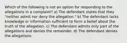 Which of the following is not an option for responding to the allegations in a complaint? a) The defendant states that they "neither admit nor deny the allegation." b) The defendant lacks knowledge or information sufficient to form a belief about the truth of the allegation. c) The defendant admits only part of the allegations and denies the remainder. d) The defendant denies the allegations.