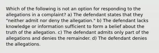 Which of the following is not an option for responding to the allegations in a complaint? a) The defendant states that they "neither admit nor deny the allegation." b) The defendant lacks knowledge or information sufficient to form a belief about the truth of the allegation. c) The defendant admits only part of the allegations and denies the remainder. d) The defendant denies the allegations.