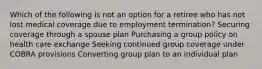 Which of the following is not an option for a retiree who has not lost medical coverage due to employment termination? Securing coverage through a spouse plan Purchasing a group policy on health care exchange Seeking continued group coverage under COBRA provisions Converting group plan to an individual plan