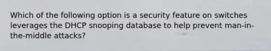 Which of the following option is a security feature on switches leverages the DHCP snooping database to help prevent man-in-the-middle attacks?