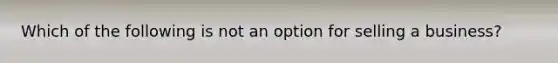 Which of the following is not an option for selling a business?