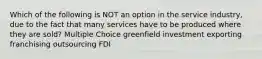 Which of the following is NOT an option in the service industry, due to the fact that many services have to be produced where they are sold? Multiple Choice greenfield investment exporting franchising outsourcing FDI