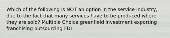 Which of the following is NOT an option in the service industry, due to the fact that many services have to be produced where they are sold? Multiple Choice greenfield investment exporting franchising outsourcing FDI