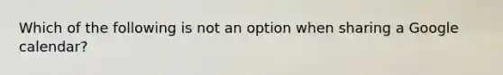 Which of the following is not an option when sharing a Google calendar?