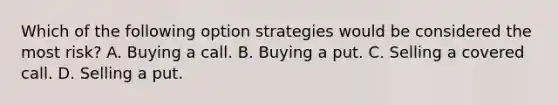 Which of the following option strategies would be considered the most risk? A. Buying a call. B. Buying a put. C. Selling a covered call. D. Selling a put.