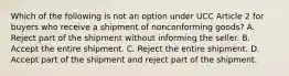 Which of the following is not an option under UCC Article 2 for buyers who receive a shipment of nonconforming goods? A. Reject part of the shipment without informing the seller. B. Accept the entire shipment. C. Reject the entire shipment. D. Accept part of the shipment and reject part of the shipment.