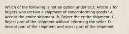 Which of the following is not an option under UCC Article 2 for buyers who receive a shipment of nonconforming goods? A. Accept the entire shipment. B. Reject the entire shipment. C. Reject part of the shipment without informing the seller. D. Accept part of the shipment and reject part of the shipment.