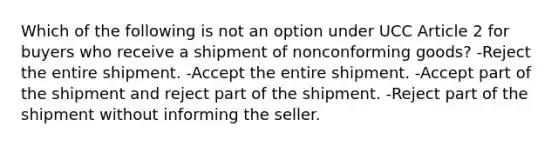 Which of the following is not an option under UCC Article 2 for buyers who receive a shipment of nonconforming goods? -Reject the entire shipment. -Accept the entire shipment. -Accept part of the shipment and reject part of the shipment. -Reject part of the shipment without informing the seller.