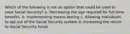 Which of the following is not an option that could be used to save Social Security? a. Decreasing the age required for full-time benefits. b. Implementing means testing c. Allowing individuals to opt out of the Social Security system d. Increasing the return to Social Security funds