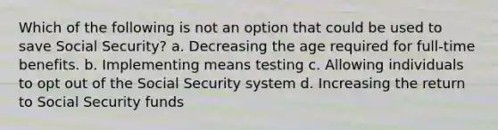 Which of the following is not an option that could be used to save Social Security? a. Decreasing the age required for full-time benefits. b. Implementing means testing c. Allowing individuals to opt out of the Social Security system d. Increasing the return to Social Security funds