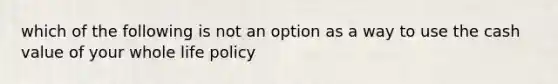 which of the following is not an option as a way to use the cash value of your whole life policy