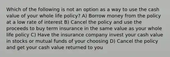 Which of the following is not an option as a way to use the cash value of your whole life policy? A) Borrow money from the policy at a low rate of interest B) Cancel the policy and use the proceeds to buy term insurance in the same value as your whole life policy C) Have the insurance company invest your cash value in stocks or mutual funds of your choosing D) Cancel the policy and get your cash value returned to you