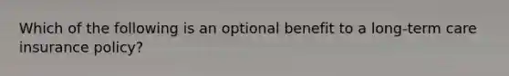 Which of the following is an optional benefit to a long-term care insurance policy?
