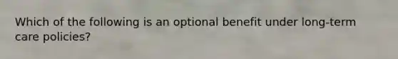 Which of the following is an optional benefit under long-term care policies?