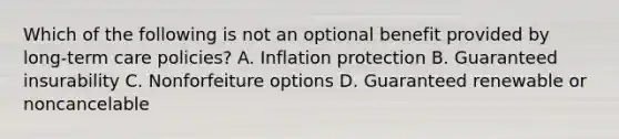 Which of the following is not an optional benefit provided by long-term care policies? A. Inflation protection B. Guaranteed insurability C. Nonforfeiture options D. Guaranteed renewable or noncancelable