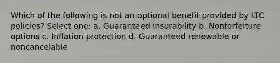 Which of the following is not an optional benefit provided by LTC policies? Select one: a. Guaranteed insurability b. Nonforfeiture options c. Inflation protection d. Guaranteed renewable or noncancelable