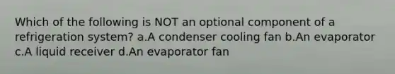 Which of the following is NOT an optional component of a refrigeration system? a.A condenser cooling fan b.An evaporator c.A liquid receiver d.An evaporator fan