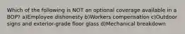 Which of the following is NOT an optional coverage available in a BOP? a)Employee dishonesty b)Workers compensation c)Outdoor signs and exterior-grade floor glass d)Mechanical breakdown