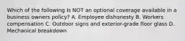 Which of the following Is NOT an optional coverage available in a business owners policy? A. Employee dishonesty B. Workers compensation C. Outdoor signs and exterior-grade floor glass D. Mechanical breakdown