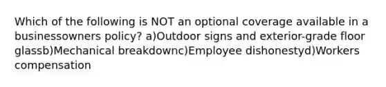 Which of the following is NOT an optional coverage available in a businessowners policy? a)Outdoor signs and exterior-grade floor glassb)Mechanical breakdownc)Employee dishonestyd)Workers compensation