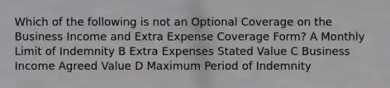 Which of the following is not an Optional Coverage on the Business Income and Extra Expense Coverage Form? A Monthly Limit of Indemnity B Extra Expenses Stated Value C Business Income Agreed Value D Maximum Period of Indemnity