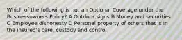 Which of the following is not an Optional Coverage under the Businessowners Policy? A Outdoor signs B Money and securities C Employee dishonesty D Personal property of others that is in the insured's care, custody and control