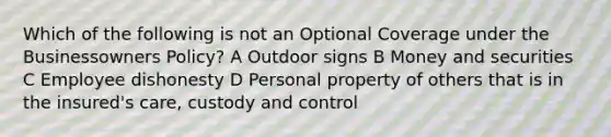 Which of the following is not an Optional Coverage under the Businessowners Policy? A Outdoor signs B Money and securities C Employee dishonesty D Personal property of others that is in the insured's care, custody and control