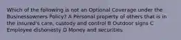 Which of the following is not an Optional Coverage under the Businessowners Policy? A Personal property of others that is in the insured's care, custody and control B Outdoor signs C Employee dishonesty D Money and securities