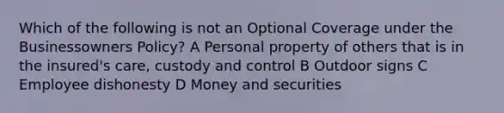 Which of the following is not an Optional Coverage under the Businessowners Policy? A Personal property of others that is in the insured's care, custody and control B Outdoor signs C Employee dishonesty D Money and securities