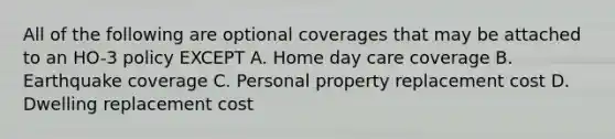 All of the following are optional coverages that may be attached to an HO-3 policy EXCEPT A. Home day care coverage B. Earthquake coverage C. Personal property replacement cost D. Dwelling replacement cost