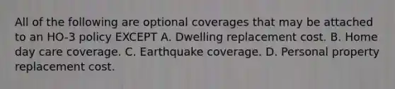 All of the following are optional coverages that may be attached to an HO-3 policy EXCEPT A. Dwelling replacement cost. B. Home day care coverage. C. Earthquake coverage. D. Personal property replacement cost.