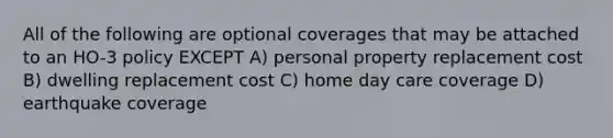 All of the following are optional coverages that may be attached to an HO-3 policy EXCEPT A) personal property replacement cost B) dwelling replacement cost C) home day care coverage D) earthquake coverage