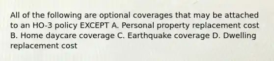 All of the following are optional coverages that may be attached to an HO-3 policy EXCEPT A. Personal property replacement cost B. Home daycare coverage C. Earthquake coverage D. Dwelling replacement cost