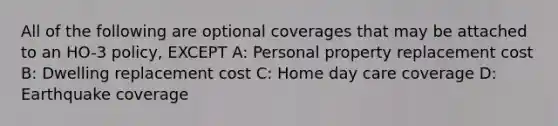 All of the following are optional coverages that may be attached to an HO-3 policy, EXCEPT A: Personal property replacement cost B: Dwelling replacement cost C: Home day care coverage D: Earthquake coverage