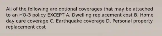 All of the following are optional coverages that may be attached to an HO-3 policy EXCEPT A. Dwelling replacement cost B. Home day care coverage C. Earthquake coverage D. Personal property replacement cost