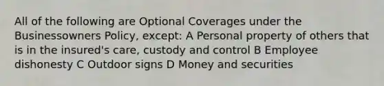 All of the following are Optional Coverages under the Businessowners Policy, except: A Personal property of others that is in the insured's care, custody and control B Employee dishonesty C Outdoor signs D Money and securities