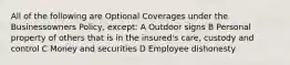 All of the following are Optional Coverages under the Businessowners Policy, except: A Outdoor signs B Personal property of others that is in the insured's care, custody and control C Money and securities D Employee dishonesty