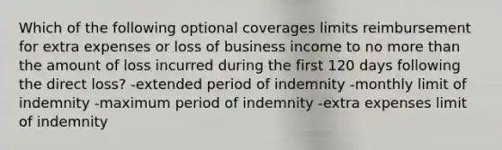 Which of the following optional coverages limits reimbursement for extra expenses or loss of business income to no <a href='https://www.questionai.com/knowledge/keWHlEPx42-more-than' class='anchor-knowledge'>more than</a> the amount of loss incurred during the first 120 days following the direct loss? -extended period of indemnity -monthly limit of indemnity -maximum period of indemnity -extra expenses limit of indemnity