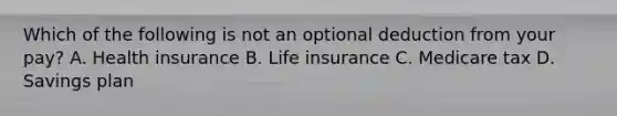 Which of the following is not an optional deduction from your pay? A. Health insurance B. Life insurance C. Medicare tax D. Savings plan